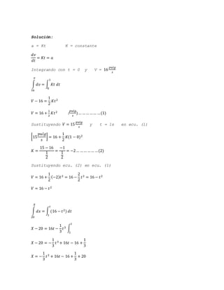 Solución:
a = Kt K = constante
𝑑𝑣
𝑑𝑡
= 𝐾𝑡 = 𝑎
Integrando con t = 0 y V = 16
𝑝𝑢𝑙𝑔
𝑠
∫ 𝑑𝑣 = ∫ 𝐾𝑡 𝑑𝑡
1
0
𝑣
16
𝑉 − 16 =
1
2
𝐾𝑡2
𝑉 = 16 +
1
2
𝐾𝑡2 (
𝑝𝑢𝑙𝑔
𝑠
)… …… …… …(1)
Sustituyendo 𝑉 = 15
𝑝𝑢𝑙𝑔
𝑠
y t = 1s en ecu. (1)
[15
𝑝𝑢𝑙𝑔
𝑠
] = 16 +
1
2
𝐾(1 − 0)2
𝐾 =
15 − 16
1
2
=
−1
1
2
= −2… …… …… …(2)
Sustituyendo ecu. (2) en ecu. (1)
𝑉 = 16 +
1
2
(−2) 𝑡2 = 16 −
2
2
𝑡2 = 16 − 𝑡2
𝑉 = 16 − 𝑡2
∫ 𝑑𝑥 = ∫ (16 − 𝑡2) 𝑑𝑡
𝑡
1
𝑋
20
𝑋 − 20 = 16𝑡 −
1
3
𝑡3 ∫ .
𝑡
1
𝑋 − 20 = −
1
3
𝑡3 + 16𝑡 − 16 +
1
3
𝑋 = −
1
3
𝑡3 + 16𝑡 − 16 +
1
3
+ 20
 