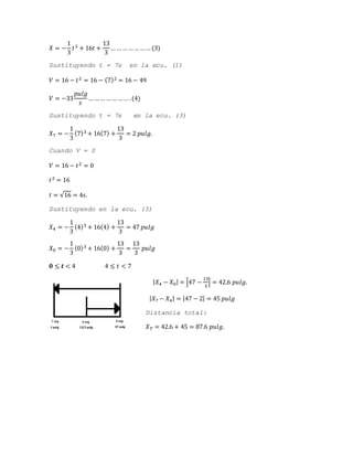 𝑋 = −
1
3
𝑡3 + 16𝑡 +
13
3
… …… …… …… (3)
Sustituyendo t = 7s en la ecu. (1)
𝑉 = 16 − 𝑡2 = 16 − (7)2 = 16 − 49
𝑉 = −33
𝑝𝑢𝑙𝑔
𝑠
… …… …… …… .(4)
Sustituyendo t = 7s en la ecu. (3)
𝑋7 = −
1
3
(7)3 + 16(7) +
13
3
= 2 𝑝𝑢𝑙𝑔.
Cuando V = 0
𝑉 = 16 − 𝑡2 = 0
𝑡2 = 16
𝑡 = √16 = 4𝑠.
Sustituyendo en la ecu. (3)
𝑋4 = −
1
3
(4)3 + 16(4) +
13
3
= 47 𝑝𝑢𝑙𝑔
𝑋0 = −
1
3
(0)3 + 16(0) +
13
3
=
13
3
𝑝𝑢𝑙𝑔
𝟎 ≤ 𝒕 < 4 4 ≤ 𝑡 < 7
| 𝑋4 − 𝑋0| = |47 −
13
3
| = 42.6 𝑝𝑢𝑙𝑔.
| 𝑋7 − 𝑋4| = |47 − 2| = 45 𝑝𝑢𝑙𝑔
Distancia total:
𝑋 𝑇 = 42.6 + 45 = 87.6 𝑝𝑢𝑙𝑔.
 