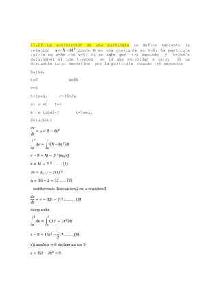 11.13 La aceleración de una partícula se define mediante la
relación a = A − 6t2 donde A es una constante en t=0. La partícula
inicia en x=8m con v=0. Si se sabe que t=1 segundo y v=30m/s
determine: a) Los tiempos en la que velocidad e cero. b) La
distancia total recorrida por la partícula cuando t=5 segundos
Datos.
t=0 x=8m
v=0
t=1seg. v=30m/s
a) v =0 t=?
b) x total=? t=5seg.
Solucion:
dv
dt
= a = A − 6t2
∫ dv = ∫ (A − 6t2)dt
t
0
v
0
v − 0 = At − 2t3(m/s)
v = At − 2t3 …… .. (1)
30 = A(1) − 2(1)3
A = 30 + 2 = 32 …… (2)
sustituyendo la ecuacion 2 en la ecuacion 1
dx
dt
= v = 32t − 2t3 … …… .(3)
integrando.
∫ dx = ∫ (32t − 2t3)dt
t
0
x
8
x − 8 = 16t2 −
1
2
t4 … …. .(4)
a)cuando v = 0 de la ecuacion 3:
v = 32t − 2t3 = 0
 