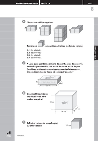 Observa os sólidos seguintes:
Tomando o como unidade, indica a medida de volume:
6.1. do sólido A;
6.2. do sólido B;
6.3. do sólido C;
6.4. do sólido D.
A Luísa quer guardar no armário da cozinha latas de conserva.
Sabendo que o armário tem 30 cm de altura, 30 cm de pro-
fundidade e 40 cm de comprimento, quantas latas com as
dimensões da lata da figura irá conseguir guardar?
Quantos litros de água
são necessários para
encher o aquário?
Calcula o volume de um cubo com
2,5 cm de aresta.
9
8
7
6
8
APOIO
DISCIPLINAR
113
MATEMATICAMENTE FALANDO 5 UNIDADE 7, 8 TESTE
2,5 cm
A B
C D
3 cm
10 cm
6 cm
Conservas
50 cm
60 cm
30 cm
AEMF5DP-08
 