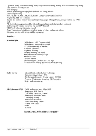 CV A.J. Bremner page 3 of 2 26/12/2015
Open hole fishing, cased hole fishing, heavy duty cased hole fishing, bailing, acid and cement dump bailing
DSV deployed Scale Squeezes
Fluid Pumping
Various perforating gun deployment methods and tubing punches
Drop Bar perforating
MPLT’S, PLT’S,RST, CBL, USIT, Sondex Calliper’s and Welltech Tractors
MagnaElite, PES and Monolock
Electric line cutters, memory pressure/temperature gauges (Omega Quartz, Omega Sentinel and NAN
Gall)
All electric line equipment used for Subsea Horizontal trees and other ancillary equipment
Coil tubing stiff wireline on various rigs and DSV Seawell
HPHT well kill using Stimulation vessel
Xmas Tree removal/installations including testing of values surface and subsea.
Integrated services with various slickline company’s
Training: -
Schlumberger
Schlumberger 10K Pressure school.
Schlumberger cable splicing school.
SVQ in Competency in Wireline,
Radiation awareness,
Explosive handling.
Stepping handling and lifting,
Offshore first aid course (5 Day),
Overhead crane,
15 tonne forklift,
Mast training for Offshore and Land Rigs.
Various other Company Technical & Safety Training.
Helix Energy City and Guilds in Production Technology
Banksmen/Slinger stage 1 2015
The European Computer Driving Licence (ECDL)
Permit to Work system for various Oil Companies.
Saftey leadership course.
ADTI/Enquest,AXIS IWCF well control level 4 July 2015
Supervisors Skills Course
Coil Tubing competency course
Supervisors Assessor Course
Crown plug training
RPS course (Radiation)
Heavy duty fishing course
ISSOW PTW Level 2
MIST
BOSIET
REFERENCES PROVIDED ONREQUEST
 