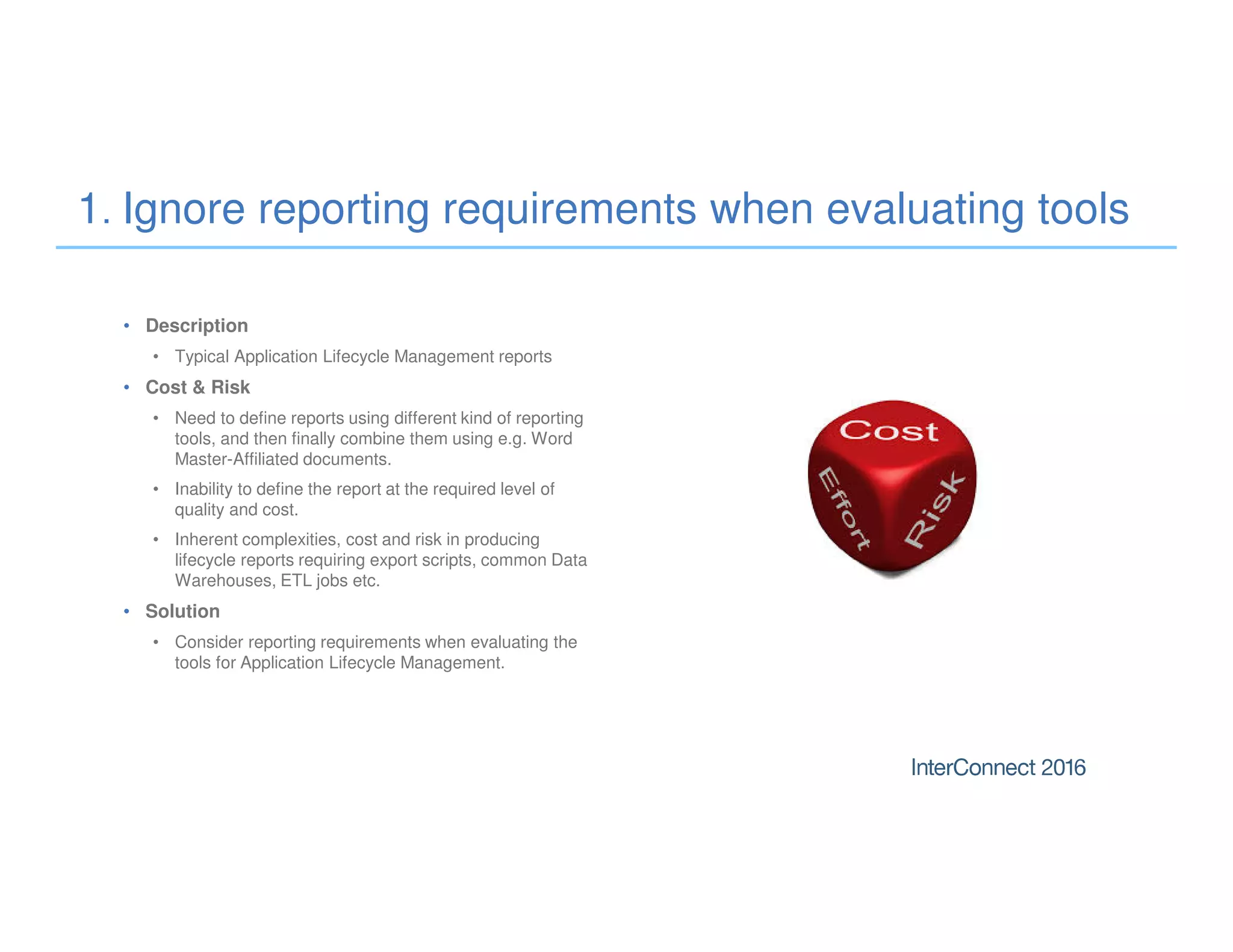 • Description
• Typical Application Lifecycle Management reports
• Cost & Risk
• Need to define reports using different kind of reporting
tools, and then finally combine them using e.g. Word
Master-Affiliated documents.
• Inability to define the report at the required level of
quality and cost.
• Inherent complexities, cost and risk in producing
lifecycle reports requiring export scripts, common Data
Warehouses, ETL jobs etc.
• Solution
• Consider reporting requirements when evaluating the
tools for Application Lifecycle Management.
1. Ignore reporting requirements when evaluating tools
 