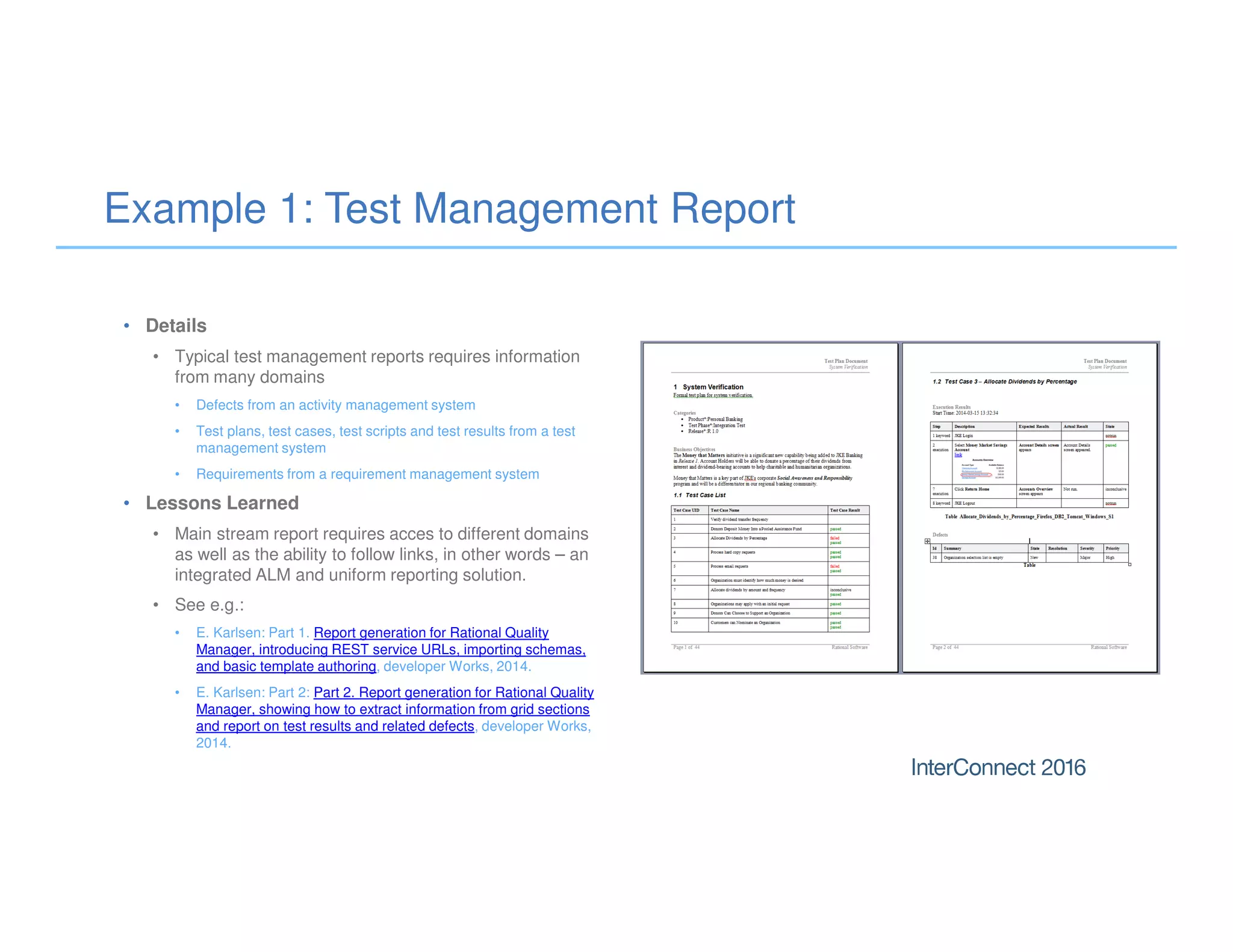 Example 1: Test Management Report
• Details
• Typical test management reports requires information
from many domains
• Defects from an activity management system
• Test plans, test cases, test scripts and test results from a test
management system
• Requirements from a requirement management system
• Lessons Learned
• Main stream report requires acces to different domains
as well as the ability to follow links, in other words – an
integrated ALM and uniform reporting solution.
• See e.g.:
• E. Karlsen: Part 1. Report generation for Rational Quality
Manager, introducing REST service URLs, importing schemas,
and basic template authoring, developer Works, 2014.
• E. Karlsen: Part 2: Part 2. Report generation for Rational Quality
Manager, showing how to extract information from grid sections
and report on test results and related defects, developer Works,
2014.
 