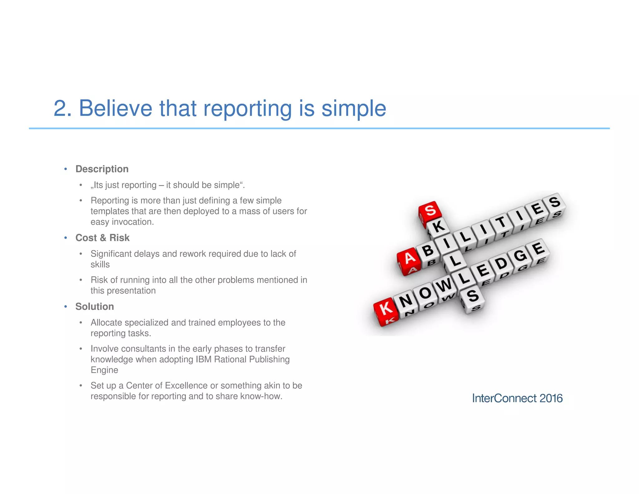• Description
• „Its just reporting – it should be simple“.
• Reporting is more than just defining a few simple
templates that are then deployed to a mass of users for
easy invocation.
• Cost & Risk
• Significant delays and rework required due to lack of
skills
• Risk of running into all the other problems mentioned in
this presentation
• Solution
• Allocate specialized and trained employees to the
reporting tasks.
• Involve consultants in the early phases to transfer
knowledge when adopting IBM Rational Publishing
Engine
• Set up a Center of Excellence or something akin to be
responsible for reporting and to share know-how.
2. Believe that reporting is simple
 