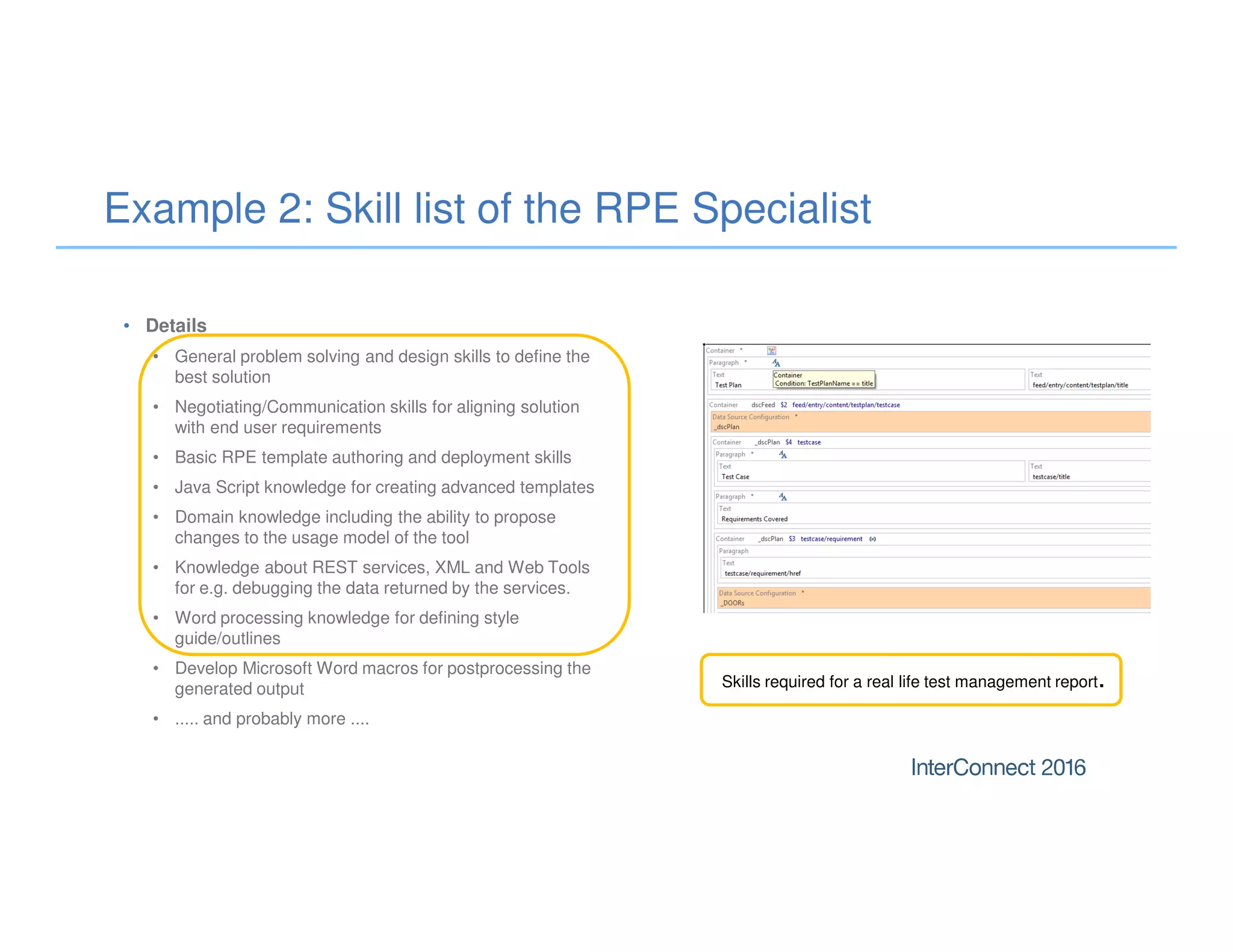 Example 2: Skill list of the RPE Specialist
• Details
• General problem solving and design skills to define the
best solution
• Negotiating/Communication skills for aligning solution
with end user requirements
• Basic RPE template authoring and deployment skills
• Java Script knowledge for creating advanced templates
• Domain knowledge including the ability to propose
changes to the usage model of the tool
• Knowledge about REST services, XML and Web Tools
for e.g. debugging the data returned by the services.
• Word processing knowledge for defining style
guide/outlines
• Develop Microsoft Word macros for postprocessing the
generated output
• ..... and probably more ....
Skills required for a real life test management report.
 