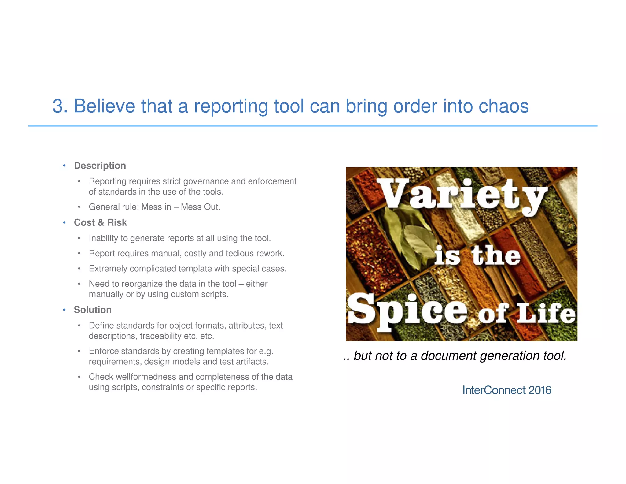 3. Believe that a reporting tool can bring order into chaos
• Description
• Reporting requires strict governance and enforcement
of standards in the use of the tools.
• General rule: Mess in – Mess Out.
• Cost & Risk
• Inability to generate reports at all using the tool.
• Report requires manual, costly and tedious rework.
• Extremely complicated template with special cases.
• Need to reorganize the data in the tool – either
manually or by using custom scripts.
• Solution
• Define standards for object formats, attributes, text
descriptions, traceability etc. etc.
• Enforce standards by creating templates for e.g.
requirements, design models and test artifacts.
• Check wellformedness and completeness of the data
using scripts, constraints or specific reports.
.. but not to a document generation tool.
 