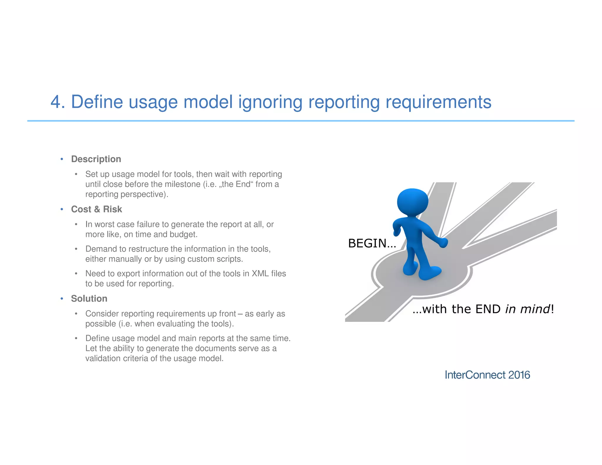 • Description
• Set up usage model for tools, then wait with reporting
until close before the milestone (i.e. „the End“ from a
reporting perspective).
• Cost & Risk
• In worst case failure to generate the report at all, or
more like, on time and budget.
• Demand to restructure the information in the tools,
either manually or by using custom scripts.
• Need to export information out of the tools in XML files
to be used for reporting.
• Solution
• Consider reporting requirements up front – as early as
possible (i.e. when evaluating the tools).
• Define usage model and main reports at the same time.
Let the ability to generate the documents serve as a
validation criteria of the usage model.
4. Define usage model ignoring reporting requirements
 