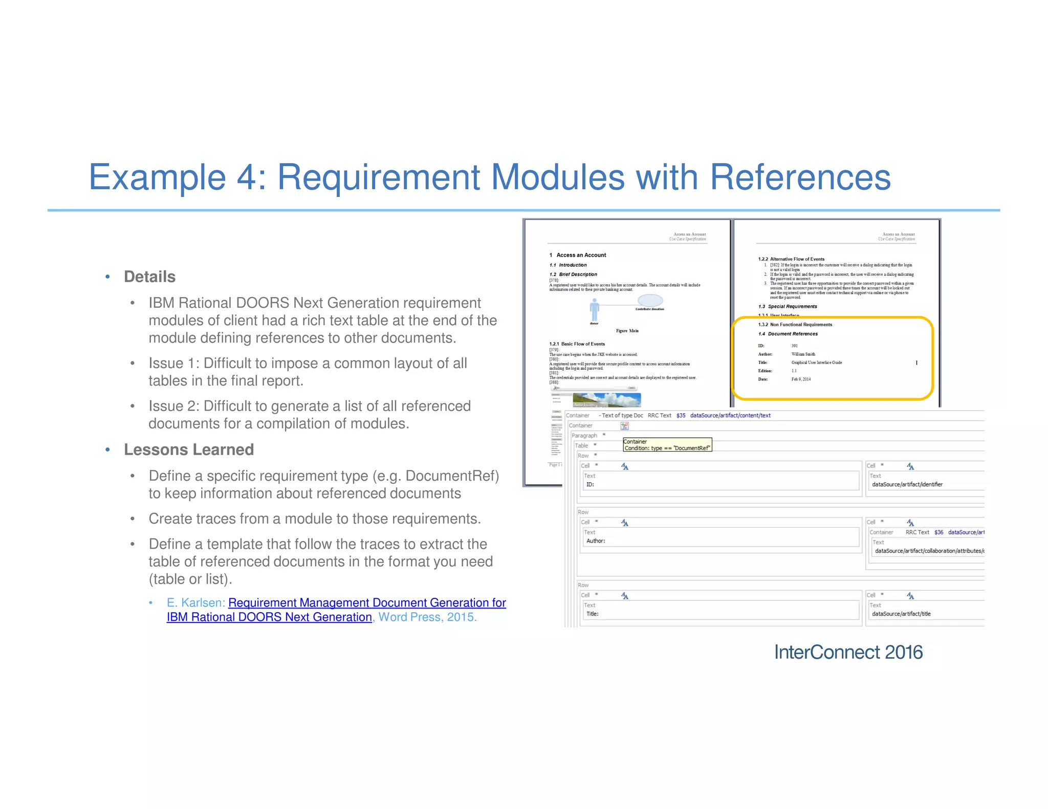 Example 4: Requirement Modules with References
• Details
• IBM Rational DOORS Next Generation requirement
modules of client had a rich text table at the end of the
module defining references to other documents.
• Issue 1: Difficult to impose a common layout of all
tables in the final report.
• Issue 2: Difficult to generate a list of all referenced
documents for a compilation of modules.
• Lessons Learned
• Define a specific requirement type (e.g. DocumentRef)
to keep information about referenced documents
• Create traces from a module to those requirements.
• Define a template that follow the traces to extract the
table of referenced documents in the format you need
(table or list).
• E. Karlsen: Requirement Management Document Generation for
IBM Rational DOORS Next Generation, Word Press, 2015.
 