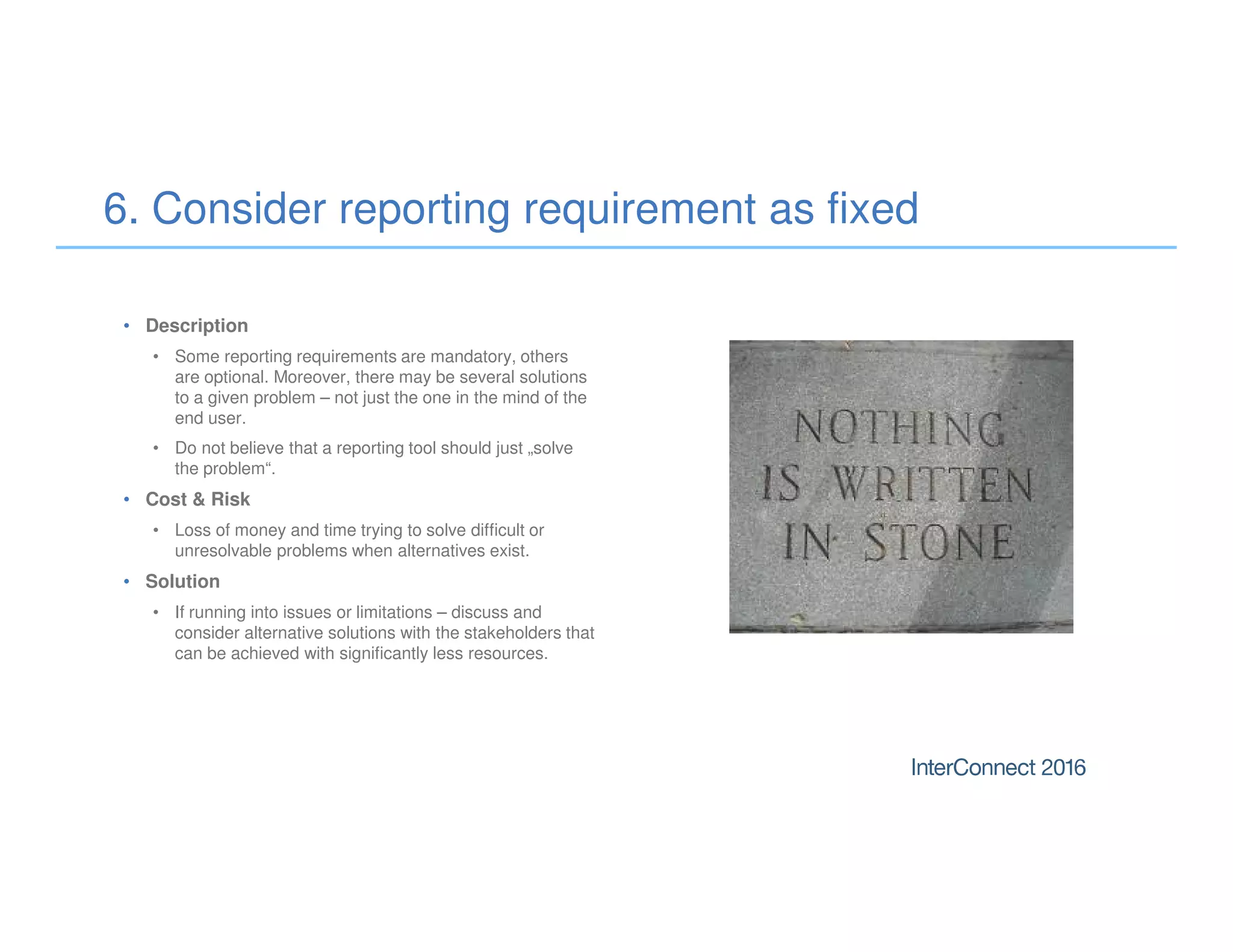 • Description
• Some reporting requirements are mandatory, others
are optional. Moreover, there may be several solutions
to a given problem – not just the one in the mind of the
end user.
• Do not believe that a reporting tool should just „solve
the problem“.
• Cost & Risk
• Loss of money and time trying to solve difficult or
unresolvable problems when alternatives exist.
• Solution
• If running into issues or limitations – discuss and
consider alternative solutions with the stakeholders that
can be achieved with significantly less resources.
6. Consider reporting requirement as fixed
 