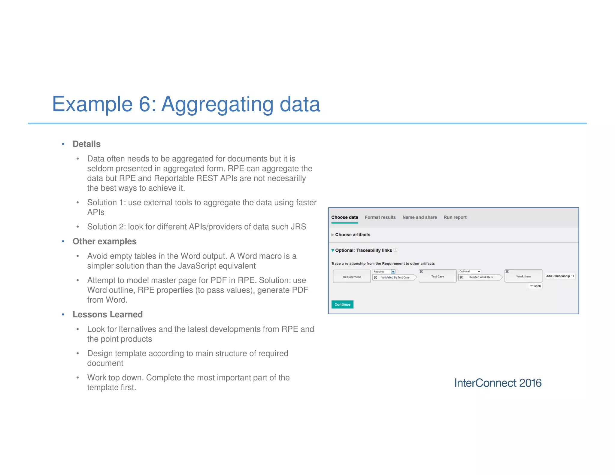 Example 6: Aggregating data
• Details
• Data often needs to be aggregated for documents but it is
seldom presented in aggregated form. RPE can aggregate the
data but RPE and Reportable REST APIs are not necesarilly
the best ways to achieve it.
• Solution 1: use external tools to aggregate the data using faster
APIs
• Solution 2: look for different APIs/providers of data such JRS
• Other examples
• Avoid empty tables in the Word output. A Word macro is a
simpler solution than the JavaScript equivalent
• Attempt to model master page for PDF in RPE. Solution: use
Word outline, RPE properties (to pass values), generate PDF
from Word.
• Lessons Learned
• Look for lternatives and the latest developments from RPE and
the point products
• Design template according to main structure of required
document
• Work top down. Complete the most important part of the
template first.
 