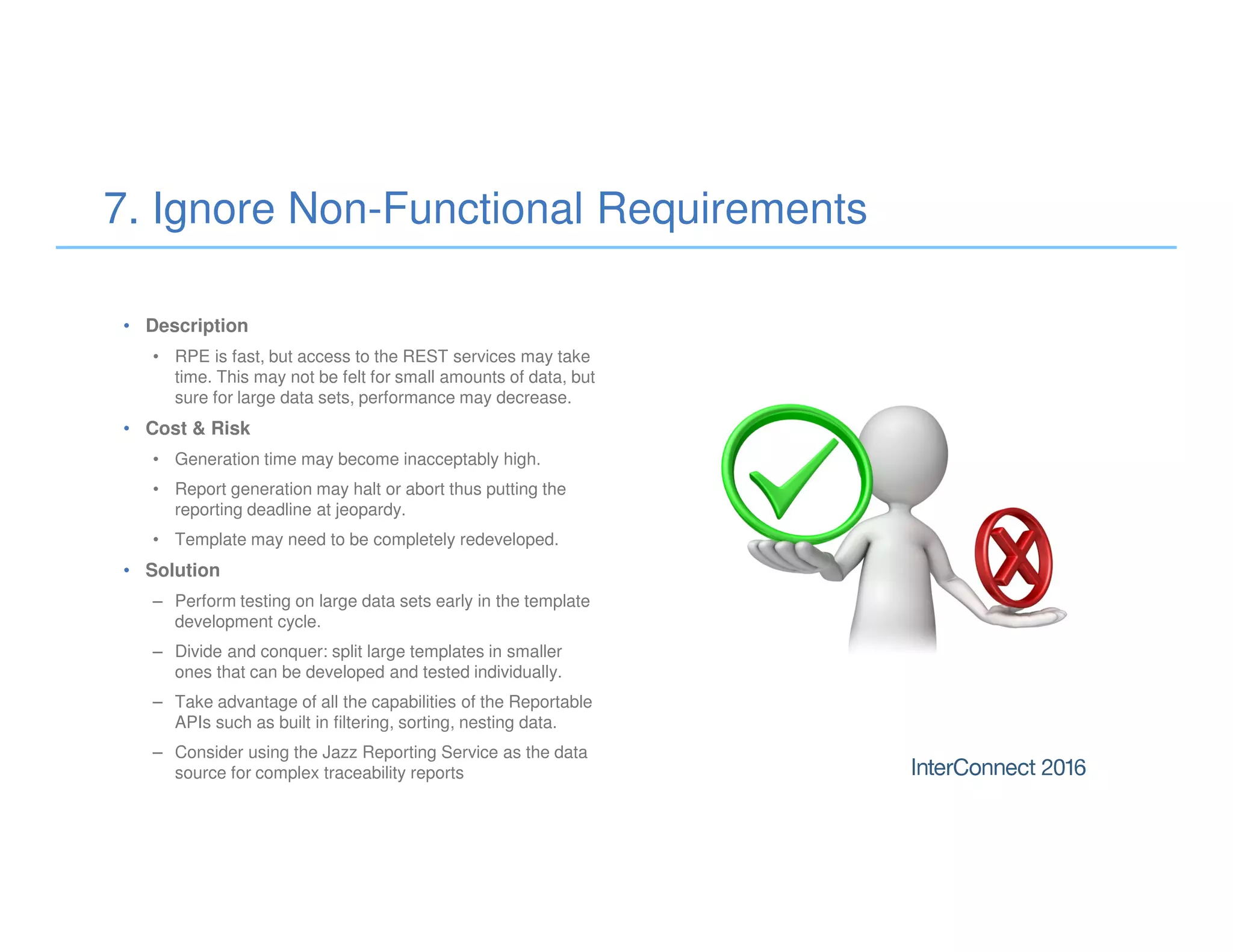 • Description
• RPE is fast, but access to the REST services may take
time. This may not be felt for small amounts of data, but
sure for large data sets, performance may decrease.
• Cost & Risk
• Generation time may become inacceptably high.
• Report generation may halt or abort thus putting the
reporting deadline at jeopardy.
• Template may need to be completely redeveloped.
• Solution
– Perform testing on large data sets early in the template
development cycle.
– Divide and conquer: split large templates in smaller
ones that can be developed and tested individually.
– Take advantage of all the capabilities of the Reportable
APIs such as built in filtering, sorting, nesting data.
– Consider using the Jazz Reporting Service as the data
source for complex traceability reports
7. Ignore Non-Functional Requirements
 