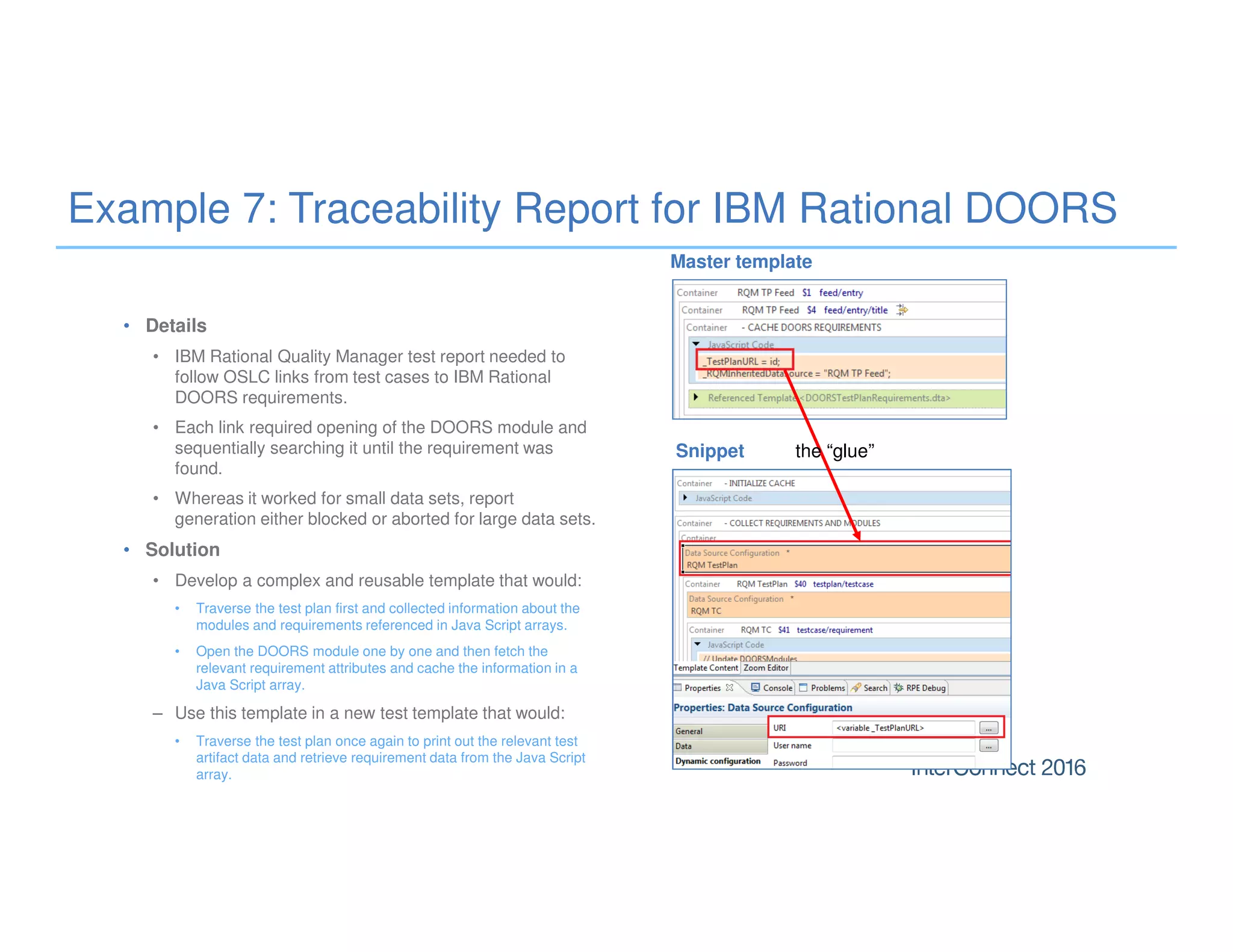 Example 7: Traceability Report for IBM Rational DOORS
• Details
• IBM Rational Quality Manager test report needed to
follow OSLC links from test cases to IBM Rational
DOORS requirements.
• Each link required opening of the DOORS module and
sequentially searching it until the requirement was
found.
• Whereas it worked for small data sets, report
generation either blocked or aborted for large data sets.
• Solution
• Develop a complex and reusable template that would:
• Traverse the test plan first and collected information about the
modules and requirements referenced in Java Script arrays.
• Open the DOORS module one by one and then fetch the
relevant requirement attributes and cache the information in a
Java Script array.
– Use this template in a new test template that would:
• Traverse the test plan once again to print out the relevant test
artifact data and retrieve requirement data from the Java Script
array.
the “glue”Snippet
Master template
 