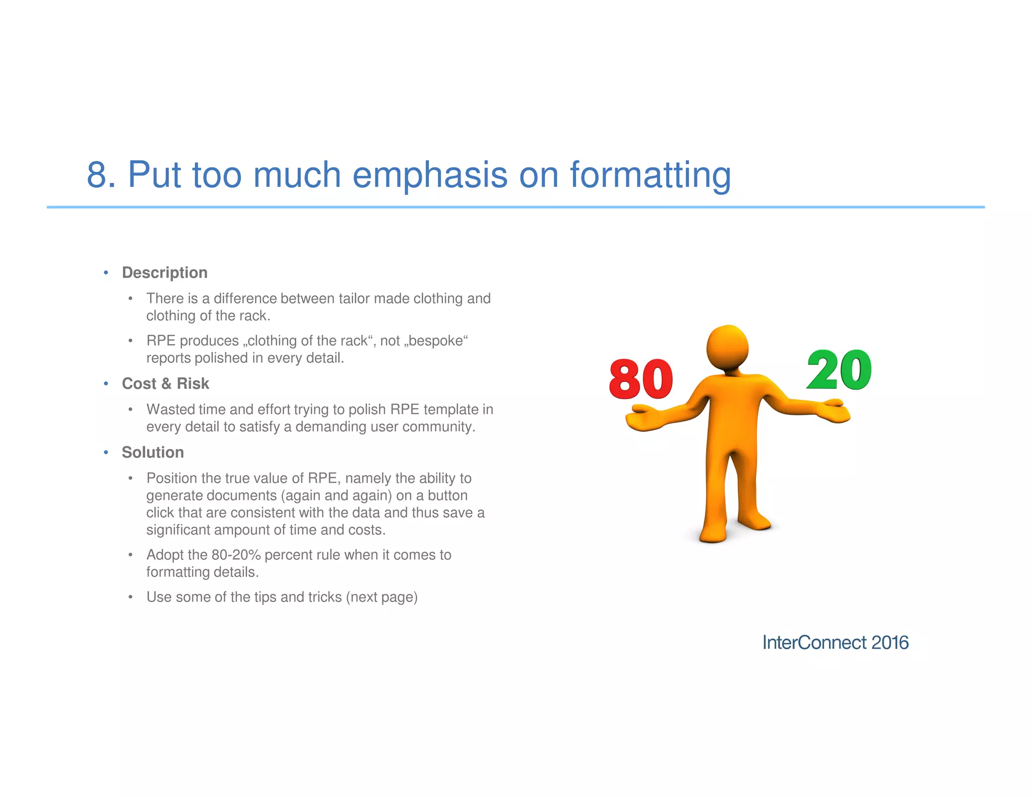 • Description
• There is a difference between tailor made clothing and
clothing of the rack.
• RPE produces „clothing of the rack“, not „bespoke“
reports polished in every detail.
• Cost & Risk
• Wasted time and effort trying to polish RPE template in
every detail to satisfy a demanding user community.
• Solution
• Position the true value of RPE, namely the ability to
generate documents (again and again) on a button
click that are consistent with the data and thus save a
significant ampount of time and costs.
• Adopt the 80-20% percent rule when it comes to
formatting details.
• Use some of the tips and tricks (next page)
8. Put too much emphasis on formatting
 