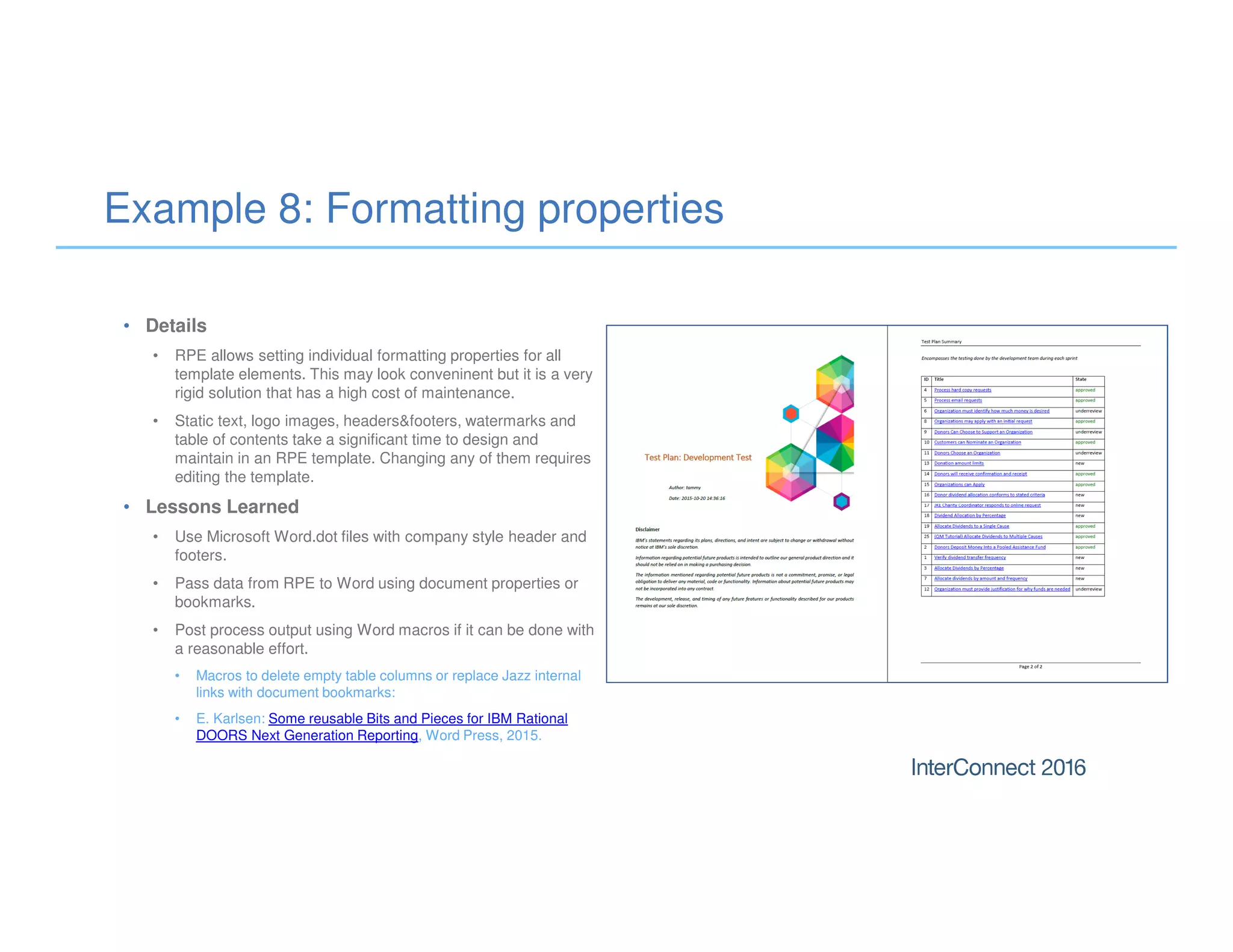 Example 8: Formatting properties
• Details
• RPE allows setting individual formatting properties for all
template elements. This may look conveninent but it is a very
rigid solution that has a high cost of maintenance.
• Static text, logo images, headers&footers, watermarks and
table of contents take a significant time to design and
maintain in an RPE template. Changing any of them requires
editing the template.
• Lessons Learned
• Use Microsoft Word.dot files with company style header and
footers.
• Pass data from RPE to Word using document properties or
bookmarks.
• Post process output using Word macros if it can be done with
a reasonable effort.
• Macros to delete empty table columns or replace Jazz internal
links with document bookmarks:
• E. Karlsen: Some reusable Bits and Pieces for IBM Rational
DOORS Next Generation Reporting, Word Press, 2015.
 