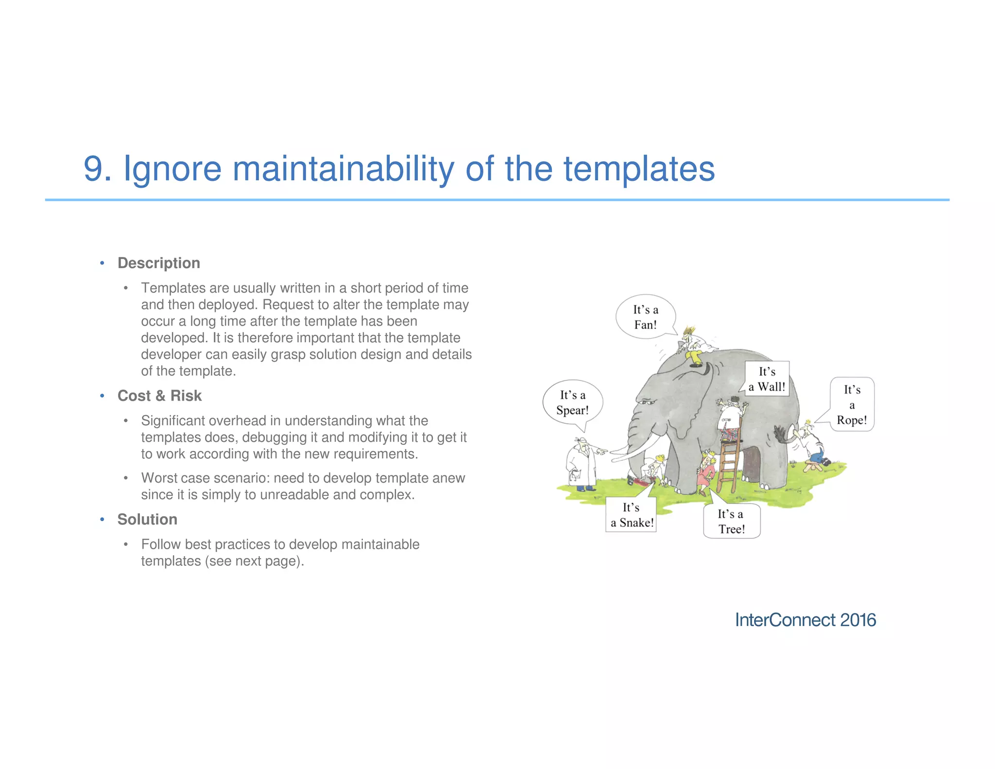 • Description
• Templates are usually written in a short period of time
and then deployed. Request to alter the template may
occur a long time after the template has been
developed. It is therefore important that the template
developer can easily grasp solution design and details
of the template.
• Cost & Risk
• Significant overhead in understanding what the
templates does, debugging it and modifying it to get it
to work according with the new requirements.
• Worst case scenario: need to develop template anew
since it is simply to unreadable and complex.
• Solution
• Follow best practices to develop maintainable
templates (see next page).
9. Ignore maintainability of the templates
 