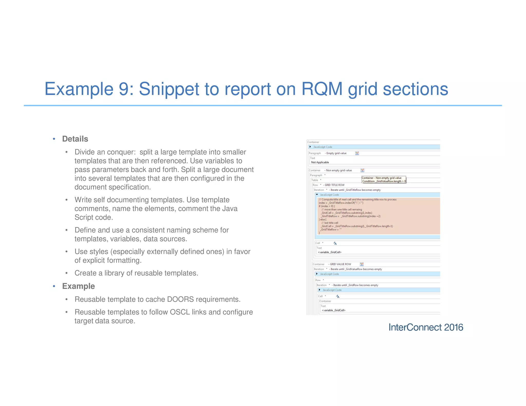 Example 9: Snippet to report on RQM grid sections
• Details
• Divide an conquer: split a large template into smaller
templates that are then referenced. Use variables to
pass parameters back and forth. Split a large document
into several templates that are then configured in the
document specification.
• Write self documenting templates. Use template
comments, name the elements, comment the Java
Script code.
• Define and use a consistent naming scheme for
templates, variables, data sources.
• Use styles (especially externally defined ones) in favor
of explicit formatting.
• Create a library of reusable templates.
• Example
• Reusable template to cache DOORS requirements.
• Reusable templates to follow OSCL links and configure
target data source.
 