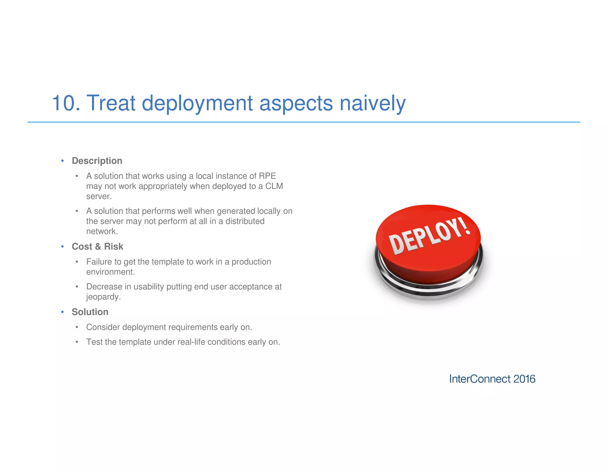 • Description
• A solution that works using a local instance of RPE
may not work appropriately when deployed to a CLM
server.
• A solution that performs well when generated locally on
the server may not perform at all in a distributed
network.
• Cost & Risk
• Failure to get the template to work in a production
environment.
• Decrease in usability putting end user acceptance at
jeopardy.
• Solution
• Consider deployment requirements early on.
• Test the template under real-life conditions early on.
10. Treat deployment aspects naively
 