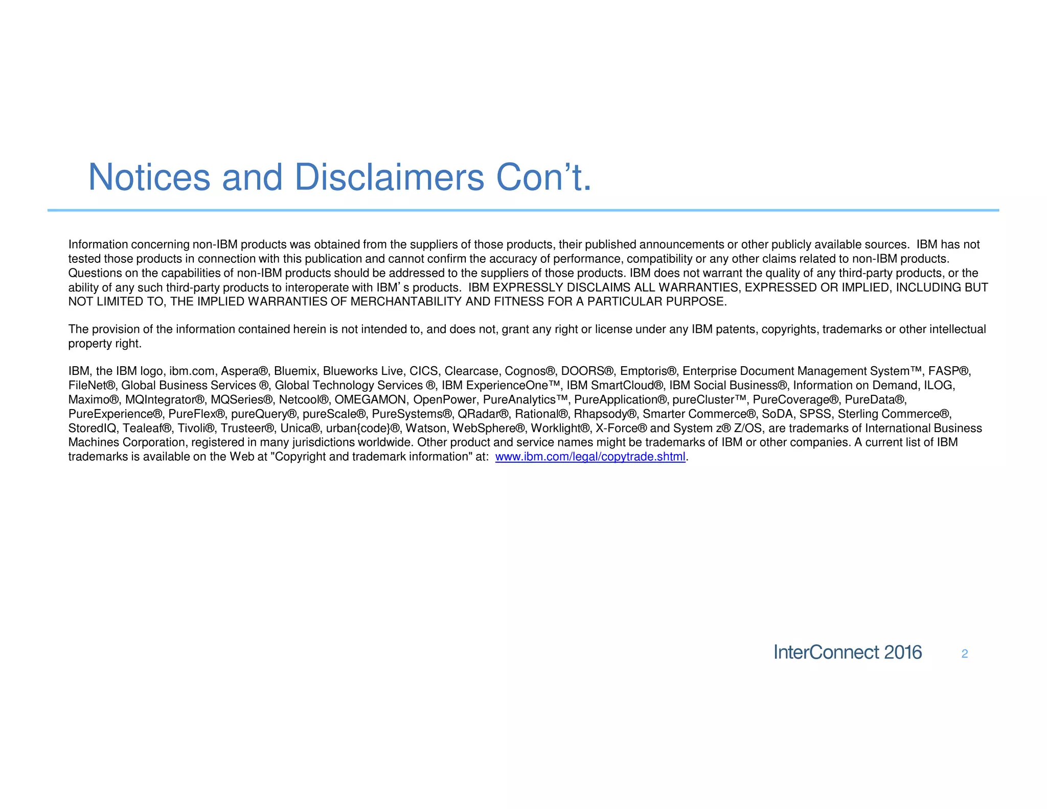 Notices and Disclaimers Con’t.
2
Information concerning non-IBM products was obtained from the suppliers of those products, their published announcements or other publicly available sources. IBM has not
tested those products in connection with this publication and cannot confirm the accuracy of performance, compatibility or any other claims related to non-IBM products.
Questions on the capabilities of non-IBM products should be addressed to the suppliers of those products. IBM does not warrant the quality of any third-party products, or the
ability of any such third-party products to interoperate with IBM’s products. IBM EXPRESSLY DISCLAIMS ALL WARRANTIES, EXPRESSED OR IMPLIED, INCLUDING BUT
NOT LIMITED TO, THE IMPLIED WARRANTIES OF MERCHANTABILITY AND FITNESS FOR A PARTICULAR PURPOSE.
The provision of the information contained herein is not intended to, and does not, grant any right or license under any IBM patents, copyrights, trademarks or other intellectual
property right.
IBM, the IBM logo, ibm.com, Aspera®, Bluemix, Blueworks Live, CICS, Clearcase, Cognos®, DOORS®, Emptoris®, Enterprise Document Management System™, FASP®,
FileNet®, Global Business Services ®, Global Technology Services ®, IBM ExperienceOne™, IBM SmartCloud®, IBM Social Business®, Information on Demand, ILOG,
Maximo®, MQIntegrator®, MQSeries®, Netcool®, OMEGAMON, OpenPower, PureAnalytics™, PureApplication®, pureCluster™, PureCoverage®, PureData®,
PureExperience®, PureFlex®, pureQuery®, pureScale®, PureSystems®, QRadar®, Rational®, Rhapsody®, Smarter Commerce®, SoDA, SPSS, Sterling Commerce®,
StoredIQ, Tealeaf®, Tivoli®, Trusteer®, Unica®, urban{code}®, Watson, WebSphere®, Worklight®, X-Force® and System z® Z/OS, are trademarks of International Business
Machines Corporation, registered in many jurisdictions worldwide. Other product and service names might be trademarks of IBM or other companies. A current list of IBM
trademarks is available on the Web at "Copyright and trademark information" at: www.ibm.com/legal/copytrade.shtml.
 