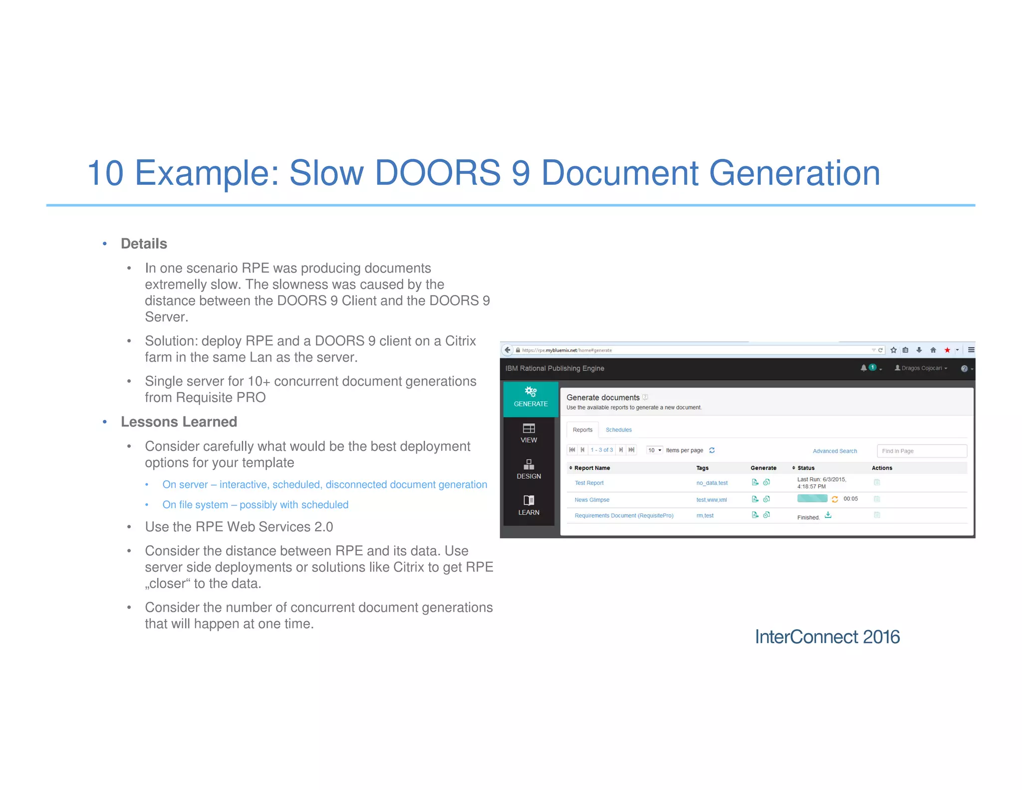 10 Example: Slow DOORS 9 Document Generation
• Details
• In one scenario RPE was producing documents
extremelly slow. The slowness was caused by the
distance between the DOORS 9 Client and the DOORS 9
Server.
• Solution: deploy RPE and a DOORS 9 client on a Citrix
farm in the same Lan as the server.
• Single server for 10+ concurrent document generations
from Requisite PRO
• Lessons Learned
• Consider carefully what would be the best deployment
options for your template
• On server – interactive, scheduled, disconnected document generation
• On file system – possibly with scheduled
• Use the RPE Web Services 2.0
• Consider the distance between RPE and its data. Use
server side deployments or solutions like Citrix to get RPE
„closer“ to the data.
• Consider the number of concurrent document generations
that will happen at one time.
 