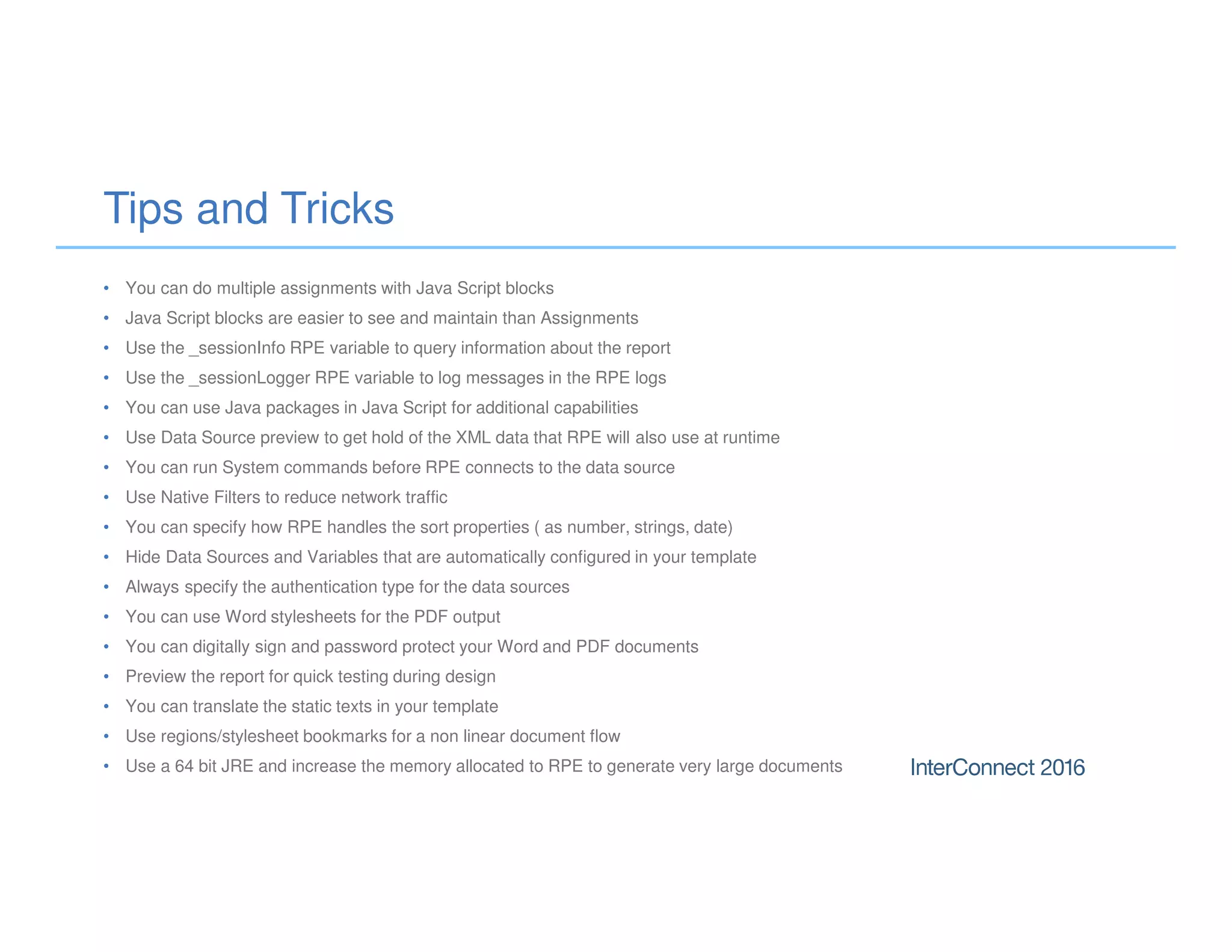 Tips and Tricks
• You can do multiple assignments with Java Script blocks
• Java Script blocks are easier to see and maintain than Assignments
• Use the _sessionInfo RPE variable to query information about the report
• Use the _sessionLogger RPE variable to log messages in the RPE logs
• You can use Java packages in Java Script for additional capabilities
• Use Data Source preview to get hold of the XML data that RPE will also use at runtime
• You can run System commands before RPE connects to the data source
• Use Native Filters to reduce network traffic
• You can specify how RPE handles the sort properties ( as number, strings, date)
• Hide Data Sources and Variables that are automatically configured in your template
• Always specify the authentication type for the data sources
• You can use Word stylesheets for the PDF output
• You can digitally sign and password protect your Word and PDF documents
• Preview the report for quick testing during design
• You can translate the static texts in your template
• Use regions/stylesheet bookmarks for a non linear document flow
• Use a 64 bit JRE and increase the memory allocated to RPE to generate very large documents
 