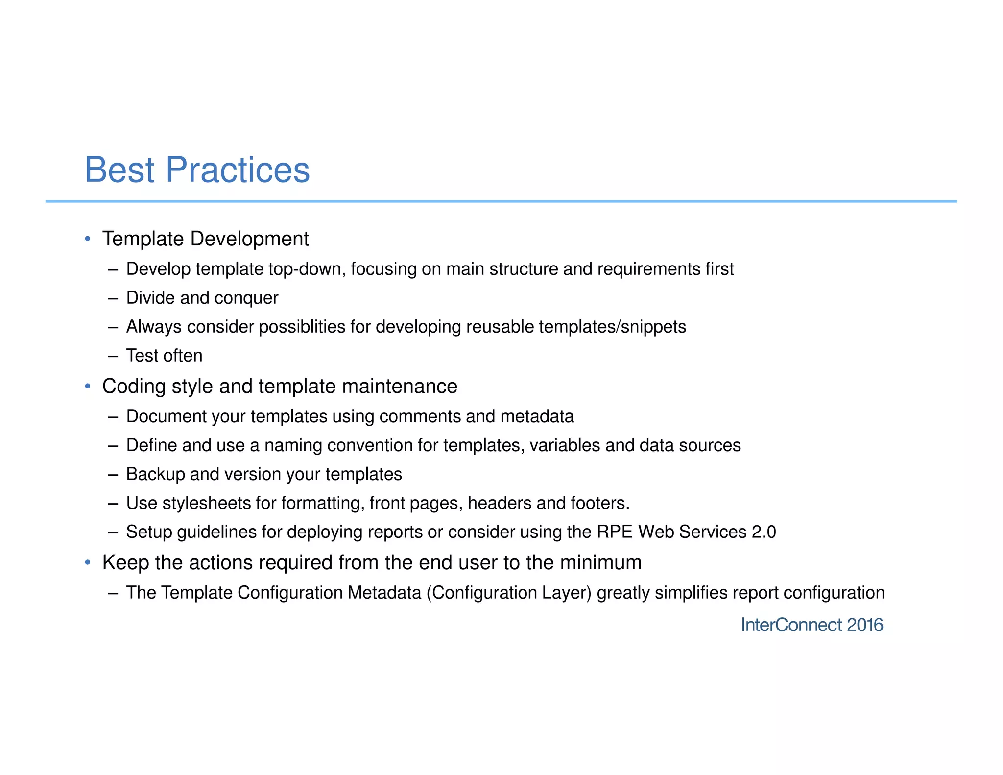 Best Practices
• Template Development
– Develop template top-down, focusing on main structure and requirements first
– Divide and conquer
– Always consider possiblities for developing reusable templates/snippets
– Test often
• Coding style and template maintenance
– Document your templates using comments and metadata
– Define and use a naming convention for templates, variables and data sources
– Backup and version your templates
– Use stylesheets for formatting, front pages, headers and footers.
– Setup guidelines for deploying reports or consider using the RPE Web Services 2.0
• Keep the actions required from the end user to the minimum
– The Template Configuration Metadata (Configuration Layer) greatly simplifies report configuration
 