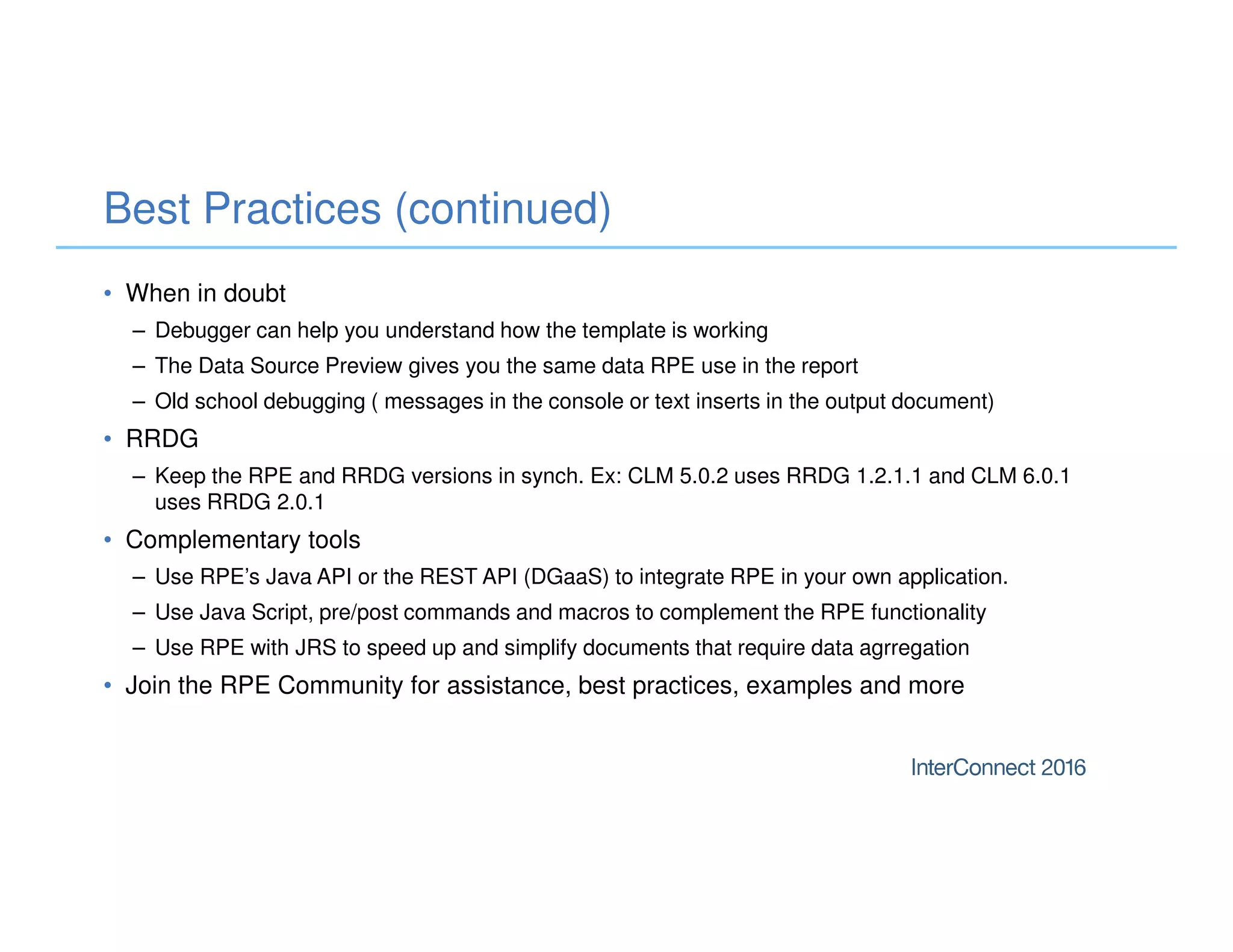 Best Practices (continued)
• When in doubt
– Debugger can help you understand how the template is working
– The Data Source Preview gives you the same data RPE use in the report
– Old school debugging ( messages in the console or text inserts in the output document)
• RRDG
– Keep the RPE and RRDG versions in synch. Ex: CLM 5.0.2 uses RRDG 1.2.1.1 and CLM 6.0.1
uses RRDG 2.0.1
• Complementary tools
– Use RPE’s Java API or the REST API (DGaaS) to integrate RPE in your own application.
– Use Java Script, pre/post commands and macros to complement the RPE functionality
– Use RPE with JRS to speed up and simplify documents that require data agrregation
• Join the RPE Community for assistance, best practices, examples and more
 