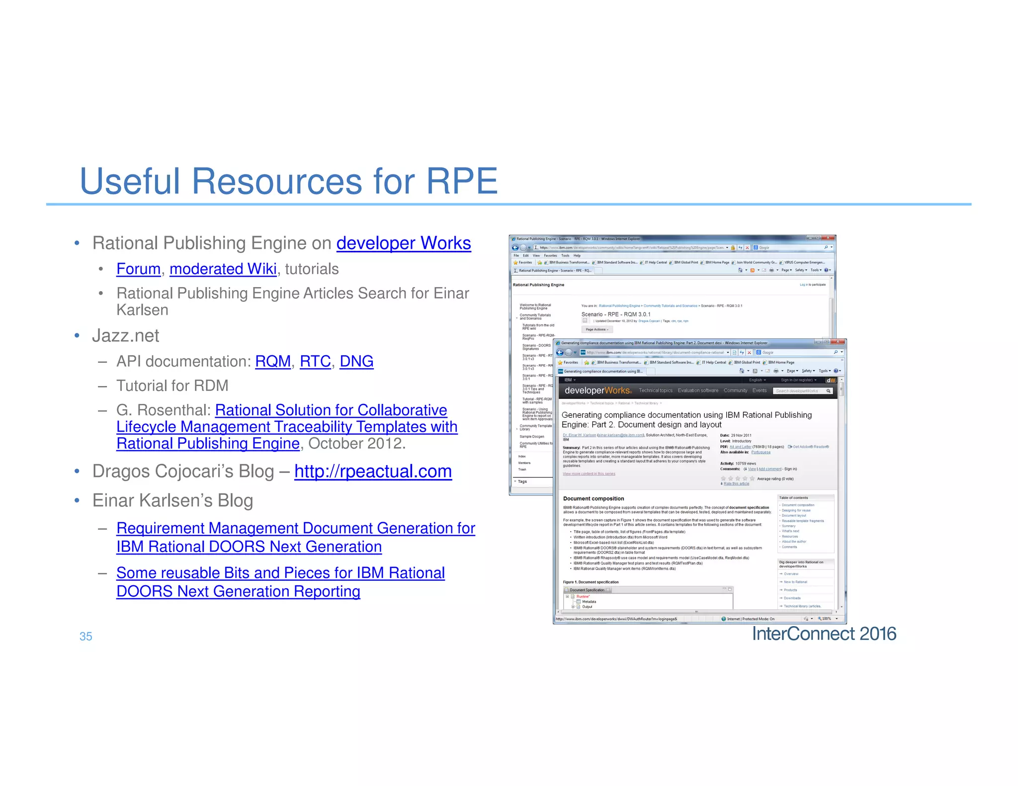 35
Useful Resources for RPE
• Rational Publishing Engine on developer Works
• Forum, moderated Wiki, tutorials
• Rational Publishing Engine Articles Search for Einar
Karlsen
• Jazz.net
– API documentation: RQM, RTC, DNG
– Tutorial for RDM
– G. Rosenthal: Rational Solution for Collaborative
Lifecycle Management Traceability Templates with
Rational Publishing Engine, October 2012.
• Dragos Cojocari’s Blog – http://rpeactual.com
• Einar Karlsen’s Blog
– Requirement Management Document Generation for
IBM Rational DOORS Next Generation
– Some reusable Bits and Pieces for IBM Rational
DOORS Next Generation Reporting
 