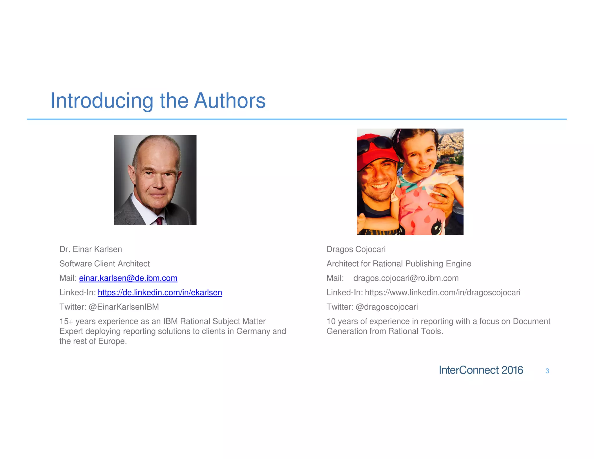 Introducing the Authors
Dr. Einar Karlsen
Software Client Architect
Mail: einar.karlsen@de.ibm.com
Linked-In: https://de.linkedin.com/in/ekarlsen
Twitter: @EinarKarlsenIBM
15+ years experience as an IBM Rational Subject Matter
Expert deploying reporting solutions to clients in Germany and
the rest of Europe.
3
Dragos Cojocari
Architect for Rational Publishing Engine
Mail: dragos.cojocari@ro.ibm.com
Linked-In: https://www.linkedin.com/in/dragoscojocari
Twitter: @dragoscojocari
10 years of experience in reporting with a focus on Document
Generation from Rational Tools.
 