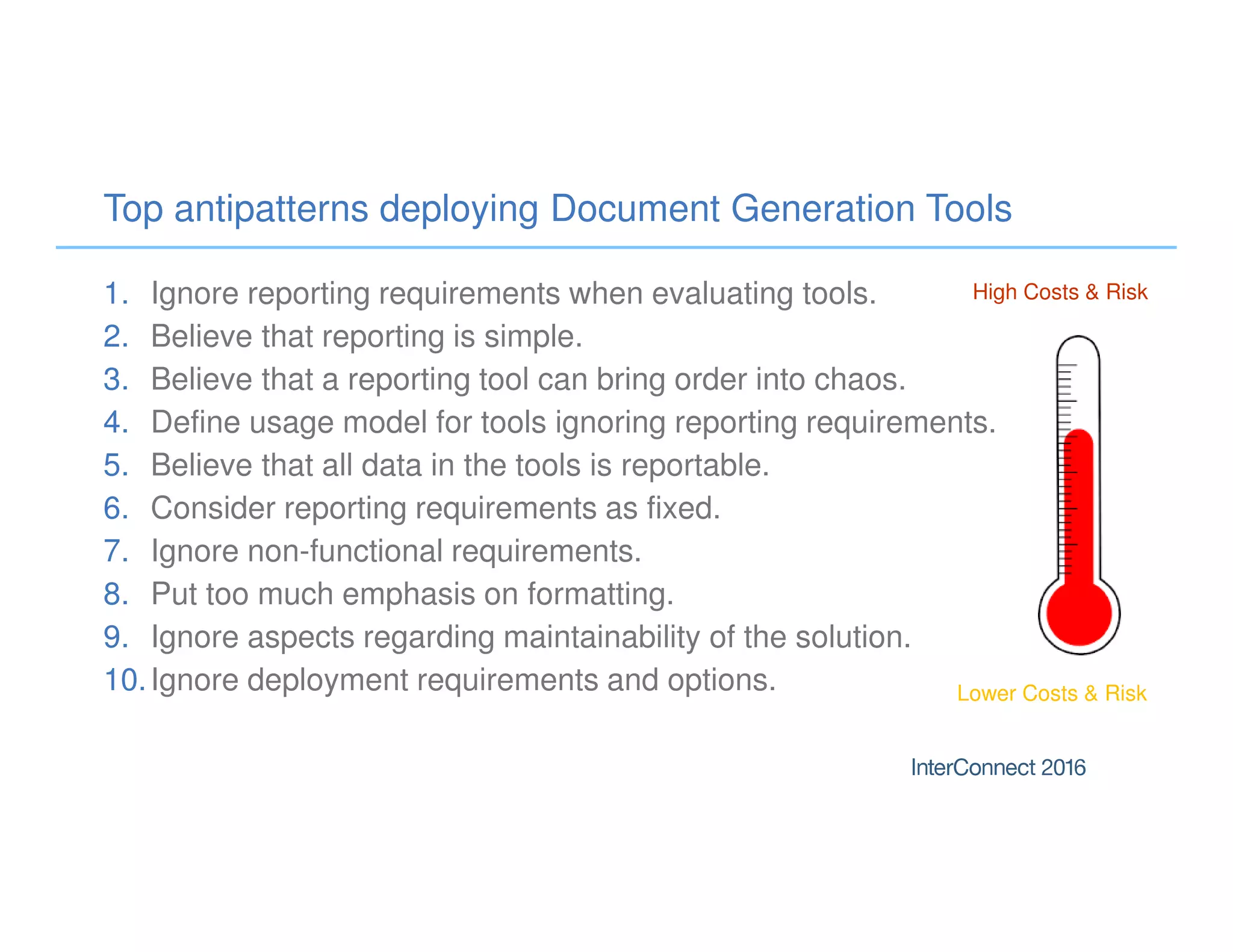 Top antipatterns deploying Document Generation Tools
1. Ignore reporting requirements when evaluating tools.
2. Believe that reporting is simple.
3. Believe that a reporting tool can bring order into chaos.
4. Define usage model for tools ignoring reporting requirements.
5. Believe that all data in the tools is reportable.
6. Consider reporting requirements as fixed.
7. Ignore non-functional requirements.
8. Put too much emphasis on formatting.
9. Ignore aspects regarding maintainability of the solution.
10.Ignore deployment requirements and options.
High Costs & Risk
Lower Costs & Risk
 