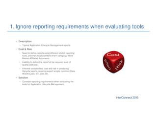 • Description
• Typical Application Lifecycle Management reports
• Cost & Risk
• Need to define reports using different kind of reporting
tools, and then finally combine them using e.g. Word
Master-Affiliated documents.
• Inability to define the report at the required level of
quality and cost.
• Inherent complexities, cost and risk in producing
lifecycle reports requiring export scripts, common Data
Warehouses, ETL jobs etc.
• Solution
• Consider reporting requirements when evaluating the
tools for Application Lifecycle Management.
1. Ignore reporting requirements when evaluating tools
 