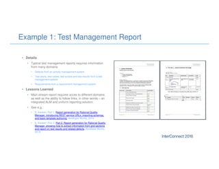 Example 1: Test Management Report
• Details
• Typical test management reports requires information
from many domains
• Defects from an activity management system
• Test plans, test cases, test scripts and test results from a test
management system
• Requirements from a requirement management system
• Lessons Learned
• Main stream report requires acces to different domains
as well as the ability to follow links, in other words – an
integrated ALM and uniform reporting solution.
• See e.g.:
• E. Karlsen: Part 1. Report generation for Rational Quality
Manager, introducing REST service URLs, importing schemas,
and basic template authoring, developer Works, 2014.
• E. Karlsen: Part 2: Part 2. Report generation for Rational Quality
Manager, showing how to extract information from grid sections
and report on test results and related defects, developer Works,
2014.
 