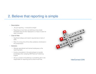 • Description
• „Its just reporting – it should be simple“.
• Reporting is more than just defining a few simple
templates that are then deployed to a mass of users for
easy invocation.
• Cost & Risk
• Significant delays and rework required due to lack of
skills
• Risk of running into all the other problems mentioned in
this presentation
• Solution
• Allocate specialized and trained employees to the
reporting tasks.
• Involve consultants in the early phases to transfer
knowledge when adopting IBM Rational Publishing
Engine
• Set up a Center of Excellence or something akin to be
responsible for reporting and to share know-how.
2. Believe that reporting is simple
 