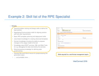 Example 2: Skill list of the RPE Specialist
• Details
• General problem solving and design skills to define the
best solution
• Negotiating/Communication skills for aligning solution
with end user requirements
• Basic RPE template authoring and deployment skills
• Java Script knowledge for creating advanced templates
• Domain knowledge including the ability to propose
changes to the usage model of the tool
• Knowledge about REST services, XML and Web Tools
for e.g. debugging the data returned by the services.
• Word processing knowledge for defining style
guide/outlines
• Develop Microsoft Word macros for postprocessing the
generated output
• ..... and probably more ....
Skills required for a real life test management report.
 