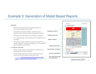 Example 3: Generation of Model Based Reports
• Details
• Model based reporting is frequently based on a
recursive traversal of the model
• Document structure (chapters, sections etc) is
determined by model structure (package hierarchy)
• Package hierarchy determines chapter numbering
• For each package, the elements and the diagrams are
extracted
• Templates usually assumes related information (e.g.
activity diagrams, sequence diagrams) to be located at
specific places in the model.
• Lessons Learned
• Define model partion and guidelines. Adherence to
standards by all team members
• A view based reporting scheme may work around
some, but not all of these constraints. See
• E. Karlsen. Generate diagram-based documents from IBM
Rational Software Architect Design Manager, developer Works,
2014. 15
Package name (ok?)
Package Level (fits?)
Diagram (scales?)
Documentation (missing?)
Elements (completed?)
Diagram Name (ok?)
Are all elements located
at the right place?
 