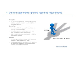 • Description
• Set up usage model for tools, then wait with reporting
until close before the milestone (i.e. „the End“ from a
reporting perspective).
• Cost & Risk
• In worst case failure to generate the report at all, or
more like, on time and budget.
• Demand to restructure the information in the tools,
either manually or by using custom scripts.
• Need to export information out of the tools in XML files
to be used for reporting.
• Solution
• Consider reporting requirements up front – as early as
possible (i.e. when evaluating the tools).
• Define usage model and main reports at the same time.
Let the ability to generate the documents serve as a
validation criteria of the usage model.
4. Define usage model ignoring reporting requirements
 