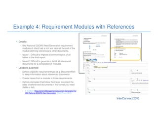 Example 4: Requirement Modules with References
• Details
• IBM Rational DOORS Next Generation requirement
modules of client had a rich text table at the end of the
module defining references to other documents.
• Issue 1: Difficult to impose a common layout of all
tables in the final report.
• Issue 2: Difficult to generate a list of all referenced
documents for a compilation of modules.
• Lessons Learned
• Define a specific requirement type (e.g. DocumentRef)
to keep information about referenced documents
• Create traces from a module to those requirements.
• Define a template that follow the traces to extract the
table of referenced documents in the format you need
(table or list).
• E. Karlsen: Requirement Management Document Generation for
IBM Rational DOORS Next Generation, Word Press, 2015.
 