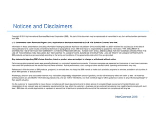 Notices and Disclaimers
1
Copyright © 2016 by International Business Machines Corporation (IBM). No part of this document may be reproduced or transmitted in any form without written permission
from IBM.
U.S. Government Users Restricted Rights - Use, duplication or disclosure restricted by GSA ADP Schedule Contract with IBM.
Information in these presentations (including information relating to products that have not yet been announced by IBM) has been reviewed for accuracy as of the date of
initial publication and could include unintentional technical or typographical errors. IBM shall have no responsibility to update this information. THIS DOCUMENT IS
DISTRIBUTED "AS IS" WITHOUT ANY WARRANTY, EITHER EXPRESS OR IMPLIED. IN NO EVENT SHALL IBM BE LIABLE FOR ANY DAMAGE ARISING FROM THE
USE OF THIS INFORMATION, INCLUDING BUT NOT LIMITED TO, LOSS OF DATA, BUSINESS INTERRUPTION, LOSS OF PROFIT OR LOSS OF OPPORTUNITY.
IBM products and services are warranted according to the terms and conditions of the agreements under which they are provided.
Any statements regarding IBM's future direction, intent or product plans are subject to change or withdrawal without notice.
Performance data contained herein was generally obtained in a controlled, isolated environments. Customer examples are presented as illustrations of how those customers
have used IBM products and the results they may have achieved. Actual performance, cost, savings or other results in other operating environments may vary.
References in this document to IBM products, programs, or services does not imply that IBM intends to make such products, programs or services available in all countries in
which IBM operates or does business.
Workshops, sessions and associated materials may have been prepared by independent session speakers, and do not necessarily reflect the views of IBM. All materials
and discussions are provided for informational purposes only, and are neither intended to, nor shall constitute legal or other guidance or advice to any individual participant or
their specific situation.
It is the customer’s responsibility to insure its own compliance with legal requirements and to obtain advice of competent legal counsel as to the identification and
interpretation of any relevant laws and regulatory requirements that may affect the customer’s business and any actions the customer may need to take to comply with such
laws. IBM does not provide legal advice or represent or warrant that its services or products will ensure that the customer is in compliance with any law
 