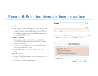 Example 5: Extracting information from grid sections
• Details
• IBM Rational Quality Manager (RQM) grid sections had
been used to define test equipment. However, grid
section properties where not found in the RQM schema
for reporting (but the data was delivered by the REST
services as JSON strings).
• Lessons Learned
• Change property to normal text and export schema.
Use this schema for reporting. Then change property
back to a grid section.
• Develop Java Script to parse the rows and cells of the
string and create a Java array.
• Develop template to output the values of the Java
array.
• Other Examples
• Custom RDNG Module View Export (requirements and
attributes selection)
• RTC Build of Material for a Release
{"columnNames":["No","Title","Quantity"],"value":[[["5s"]
,["iPhone"],["1"]],[[" 5"],[" Camera"],[" 1"]]]}
 