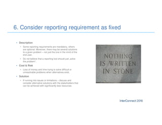 • Description
• Some reporting requirements are mandatory, others
are optional. Moreover, there may be several solutions
to a given problem – not just the one in the mind of the
end user.
• Do not believe that a reporting tool should just „solve
the problem“.
• Cost & Risk
• Loss of money and time trying to solve difficult or
unresolvable problems when alternatives exist.
• Solution
• If running into issues or limitations – discuss and
consider alternative solutions with the stakeholders that
can be achieved with significantly less resources.
6. Consider reporting requirement as fixed
 