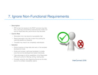 • Description
• RPE is fast, but access to the REST services may take
time. This may not be felt for small amounts of data, but
sure for large data sets, performance may decrease.
• Cost & Risk
• Generation time may become inacceptably high.
• Report generation may halt or abort thus putting the
reporting deadline at jeopardy.
• Template may need to be completely redeveloped.
• Solution
– Perform testing on large data sets early in the template
development cycle.
– Divide and conquer: split large templates in smaller
ones that can be developed and tested individually.
– Take advantage of all the capabilities of the Reportable
APIs such as built in filtering, sorting, nesting data.
– Consider using the Jazz Reporting Service as the data
source for complex traceability reports
7. Ignore Non-Functional Requirements
 