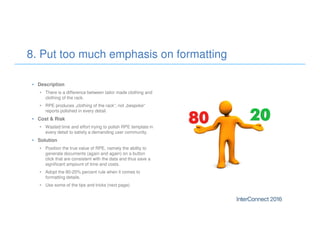 • Description
• There is a difference between tailor made clothing and
clothing of the rack.
• RPE produces „clothing of the rack“, not „bespoke“
reports polished in every detail.
• Cost & Risk
• Wasted time and effort trying to polish RPE template in
every detail to satisfy a demanding user community.
• Solution
• Position the true value of RPE, namely the ability to
generate documents (again and again) on a button
click that are consistent with the data and thus save a
significant ampount of time and costs.
• Adopt the 80-20% percent rule when it comes to
formatting details.
• Use some of the tips and tricks (next page)
8. Put too much emphasis on formatting
 