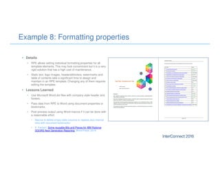 Example 8: Formatting properties
• Details
• RPE allows setting individual formatting properties for all
template elements. This may look conveninent but it is a very
rigid solution that has a high cost of maintenance.
• Static text, logo images, headers&footers, watermarks and
table of contents take a significant time to design and
maintain in an RPE template. Changing any of them requires
editing the template.
• Lessons Learned
• Use Microsoft Word.dot files with company style header and
footers.
• Pass data from RPE to Word using document properties or
bookmarks.
• Post process output using Word macros if it can be done with
a reasonable effort.
• Macros to delete empty table columns or replace Jazz internal
links with document bookmarks:
• E. Karlsen: Some reusable Bits and Pieces for IBM Rational
DOORS Next Generation Reporting, Word Press, 2015.
 