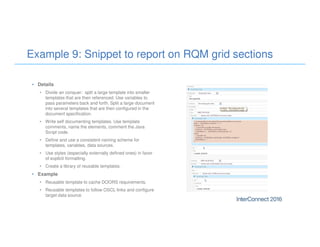 Example 9: Snippet to report on RQM grid sections
• Details
• Divide an conquer: split a large template into smaller
templates that are then referenced. Use variables to
pass parameters back and forth. Split a large document
into several templates that are then configured in the
document specification.
• Write self documenting templates. Use template
comments, name the elements, comment the Java
Script code.
• Define and use a consistent naming scheme for
templates, variables, data sources.
• Use styles (especially externally defined ones) in favor
of explicit formatting.
• Create a library of reusable templates.
• Example
• Reusable template to cache DOORS requirements.
• Reusable templates to follow OSCL links and configure
target data source.
 