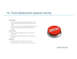 • Description
• A solution that works using a local instance of RPE
may not work appropriately when deployed to a CLM
server.
• A solution that performs well when generated locally on
the server may not perform at all in a distributed
network.
• Cost & Risk
• Failure to get the template to work in a production
environment.
• Decrease in usability putting end user acceptance at
jeopardy.
• Solution
• Consider deployment requirements early on.
• Test the template under real-life conditions early on.
10. Treat deployment aspects naively
 