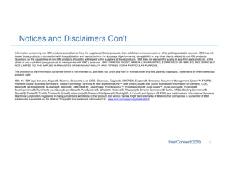 Notices and Disclaimers Con’t.
2
Information concerning non-IBM products was obtained from the suppliers of those products, their published announcements or other publicly available sources. IBM has not
tested those products in connection with this publication and cannot confirm the accuracy of performance, compatibility or any other claims related to non-IBM products.
Questions on the capabilities of non-IBM products should be addressed to the suppliers of those products. IBM does not warrant the quality of any third-party products, or the
ability of any such third-party products to interoperate with IBM’s products. IBM EXPRESSLY DISCLAIMS ALL WARRANTIES, EXPRESSED OR IMPLIED, INCLUDING BUT
NOT LIMITED TO, THE IMPLIED WARRANTIES OF MERCHANTABILITY AND FITNESS FOR A PARTICULAR PURPOSE.
The provision of the information contained herein is not intended to, and does not, grant any right or license under any IBM patents, copyrights, trademarks or other intellectual
property right.
IBM, the IBM logo, ibm.com, Aspera®, Bluemix, Blueworks Live, CICS, Clearcase, Cognos®, DOORS®, Emptoris®, Enterprise Document Management System™, FASP®,
FileNet®, Global Business Services ®, Global Technology Services ®, IBM ExperienceOne™, IBM SmartCloud®, IBM Social Business®, Information on Demand, ILOG,
Maximo®, MQIntegrator®, MQSeries®, Netcool®, OMEGAMON, OpenPower, PureAnalytics™, PureApplication®, pureCluster™, PureCoverage®, PureData®,
PureExperience®, PureFlex®, pureQuery®, pureScale®, PureSystems®, QRadar®, Rational®, Rhapsody®, Smarter Commerce®, SoDA, SPSS, Sterling Commerce®,
StoredIQ, Tealeaf®, Tivoli®, Trusteer®, Unica®, urban{code}®, Watson, WebSphere®, Worklight®, X-Force® and System z® Z/OS, are trademarks of International Business
Machines Corporation, registered in many jurisdictions worldwide. Other product and service names might be trademarks of IBM or other companies. A current list of IBM
trademarks is available on the Web at "Copyright and trademark information" at: www.ibm.com/legal/copytrade.shtml.
 