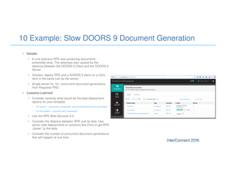 10 Example: Slow DOORS 9 Document Generation
• Details
• In one scenario RPE was producing documents
extremelly slow. The slowness was caused by the
distance between the DOORS 9 Client and the DOORS 9
Server.
• Solution: deploy RPE and a DOORS 9 client on a Citrix
farm in the same Lan as the server.
• Single server for 10+ concurrent document generations
from Requisite PRO
• Lessons Learned
• Consider carefully what would be the best deployment
options for your template
• On server – interactive, scheduled, disconnected document generation
• On file system – possibly with scheduled
• Use the RPE Web Services 2.0
• Consider the distance between RPE and its data. Use
server side deployments or solutions like Citrix to get RPE
„closer“ to the data.
• Consider the number of concurrent document generations
that will happen at one time.
 