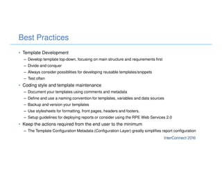 Best Practices
• Template Development
– Develop template top-down, focusing on main structure and requirements first
– Divide and conquer
– Always consider possiblities for developing reusable templates/snippets
– Test often
• Coding style and template maintenance
– Document your templates using comments and metadata
– Define and use a naming convention for templates, variables and data sources
– Backup and version your templates
– Use stylesheets for formatting, front pages, headers and footers.
– Setup guidelines for deploying reports or consider using the RPE Web Services 2.0
• Keep the actions required from the end user to the minimum
– The Template Configuration Metadata (Configuration Layer) greatly simplifies report configuration
 