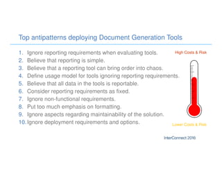 Top antipatterns deploying Document Generation Tools
1. Ignore reporting requirements when evaluating tools.
2. Believe that reporting is simple.
3. Believe that a reporting tool can bring order into chaos.
4. Define usage model for tools ignoring reporting requirements.
5. Believe that all data in the tools is reportable.
6. Consider reporting requirements as fixed.
7. Ignore non-functional requirements.
8. Put too much emphasis on formatting.
9. Ignore aspects regarding maintainability of the solution.
10.Ignore deployment requirements and options.
High Costs & Risk
Lower Costs & Risk
 