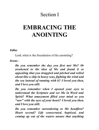 Section I
EMBRACING THE
ANOINTING
Julia:
Lord, what is the foundation of the anointing?
Jesus:
Do you remember the day you first met Me? Or
awakened to the idea of Me and found it so
appealing that you struggled and pitched and rolled
about like a ship in heavy seas, fighting the wind and
the sea instead of running with it? I loved you then,
and I love you still.
Do you remember when I opened your eyes to
understand the Scripture and see Me in Word and
Spirit? What amazement filled your mind as you
“saw” with the eyes of your heart? I loved you then,
and I love you still.
Do you remember surrendering to Me headfirst?
Heart second? Life consecrated, baptized, and
coming up out of the waters unsure that anything
 