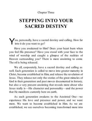 Y
Chapter Three
STEPPING INTO YOUR
SACRED DESTINY
ou, personally, have a sacred destiny and calling. How far
into it do you want to go?
Have you awakened to Him? Does your heart burn when
you feel His presence? Have you stood with your face to the
wind of worship and caught a glimpse of the realities of
Heaven surrounding you? There is more anointing to come.
The oil is being released.
We all, corporately, have a sacred destiny and calling as
well. Each generation is called to move into greater maturity in
Christ, become established in Him, and release the revelation of
Jesus. They release not only the stories of the great miracles of
God in their generation and past moves documented in history,
but also a very present anointing that reveals more about who
Jesus really is—His character and personality—and the power
that He manifests currently here on earth.
As each generation awakens to the Anointed One—we
experience His love and presence and power, and we want
more. We want to become established in Him. As we are
established, we see ourselves becoming transformed more into
 